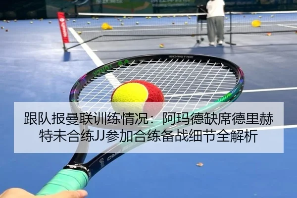 跟队报曼联训练情况：阿玛德缺席德里赫特未合练JJ参加合练备战细节全解析