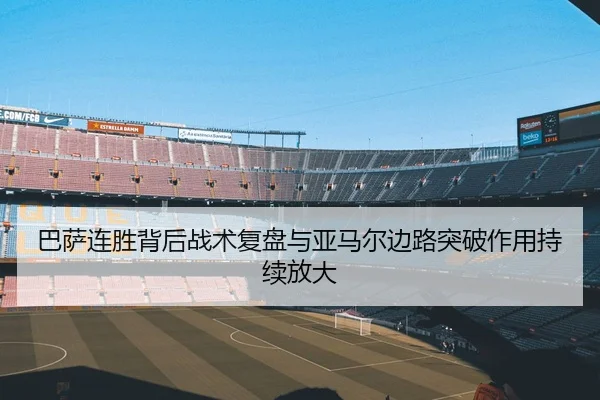 巴萨连胜背后战术复盘与亚马尔边路突破作用持续放大
